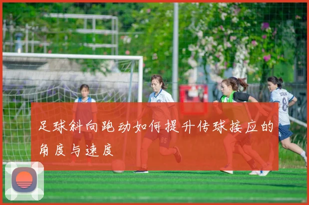 足球斜向跑动如何提升传球接应的角度与速度