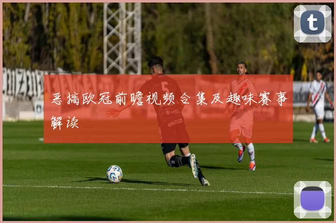 恶搞欧冠前瞻视频合集及趣味赛事解读