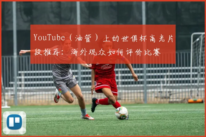 YouTube（油管）上的世俱杯高光片段推荐：海外观众如何评价比赛