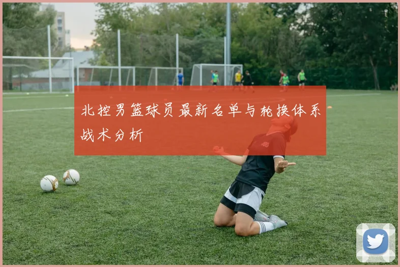 北控男篮球员最新名单与轮换体系战术分析