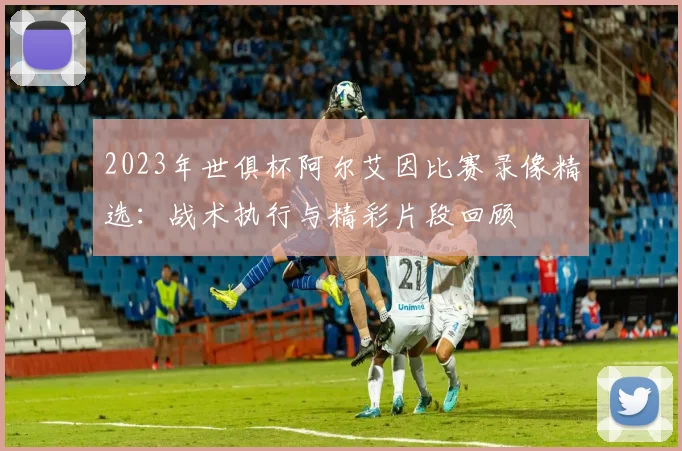 2023年世俱杯阿尔艾因比赛录像精选：战术执行与精彩片段回顾