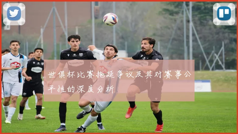 世俱杯比赛拖延争议及其对赛事公平性的深度分析